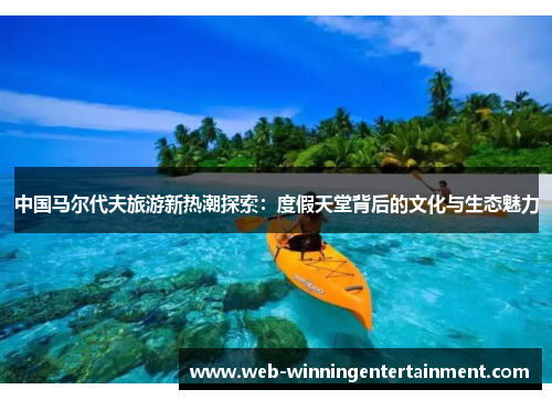 中国马尔代夫旅游新热潮探索：度假天堂背后的文化与生态魅力